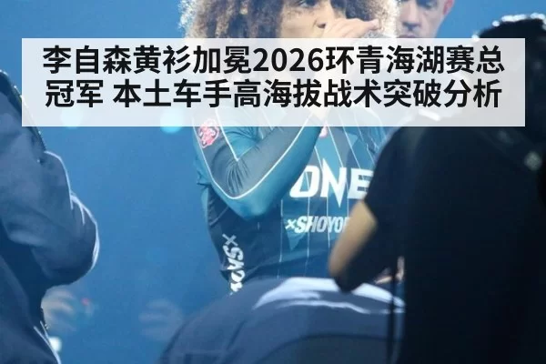 李自森黄衫加冕2026环青海湖赛总冠军 本土车手高海拔战术突破分析
